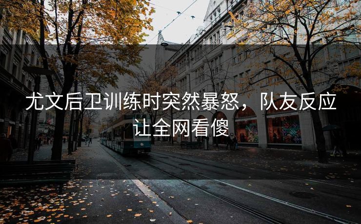 尤文后卫训练时突然暴怒，队友反应让全网看傻