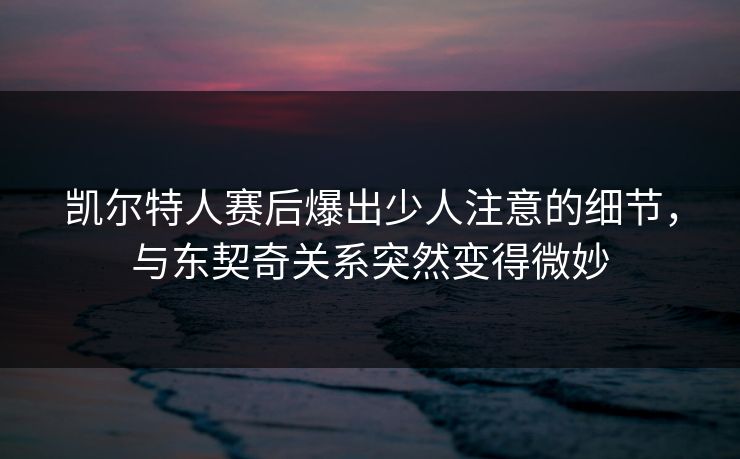 凯尔特人赛后爆出少人注意的细节，与东契奇关系突然变得微妙