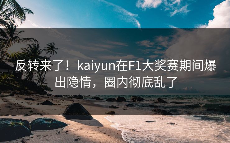 反转来了！kaiyun在F1大奖赛期间爆出隐情，圈内彻底乱了