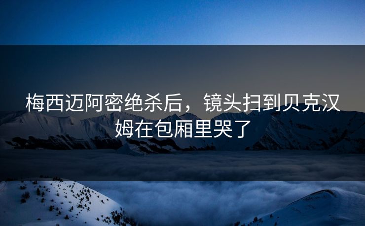 梅西迈阿密绝杀后，镜头扫到贝克汉姆在包厢里哭了
