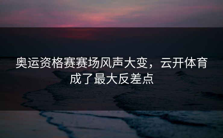 奥运资格赛赛场风声大变，云开体育成了最大反差点