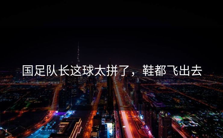 国足队长这球太拼了,鞋都飞出去 国足队长这球太拼了,鞋都飞出去
