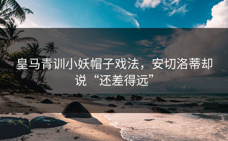 皇马青训小妖帽子戏法，安切洛蒂却说“还差得远”