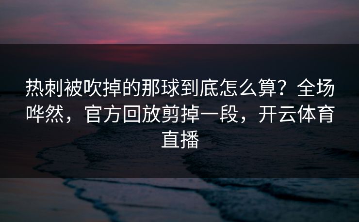 热刺被吹掉的那球到底怎么算？全场哗然，官方回放剪掉一段，开云体育直播