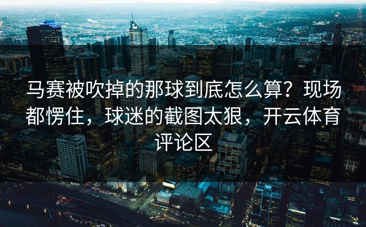 马赛被吹掉的那球到底怎么算？现场都愣住，球迷的截图太狠，开云体育评论区