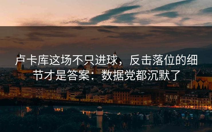 卢卡库这场不只进球,反击落位的细节才是答案:数据党都沉默了 卢卡库这场不只进球,反击落位的细节才是答案:数据党都沉默了