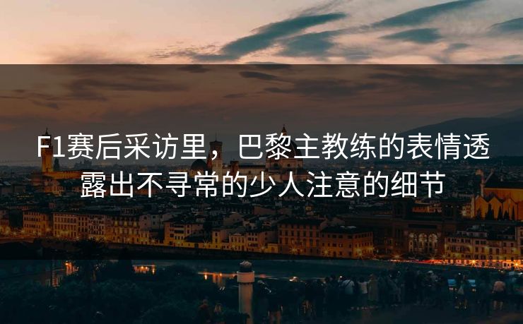 F1赛后采访里，巴黎主教练的表情透露出不寻常的少人注意的细节