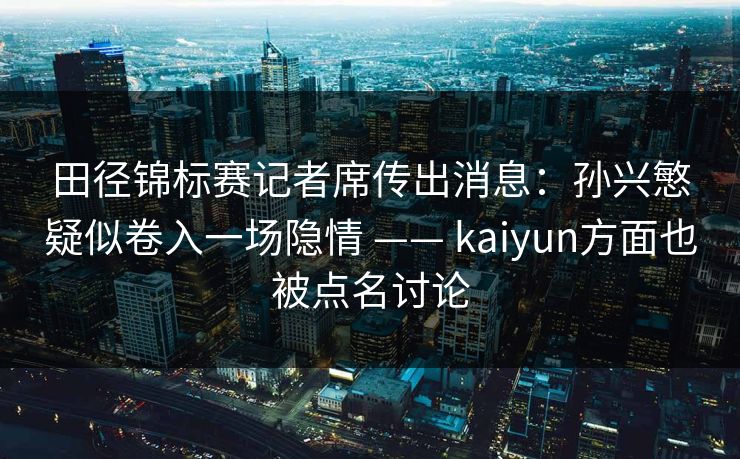 田径锦标赛记者席传出消息：孙兴慜疑似卷入一场隐情 —— kaiyun方面也被点名讨论