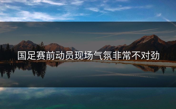 国足赛前动员现场气氛非常不对劲