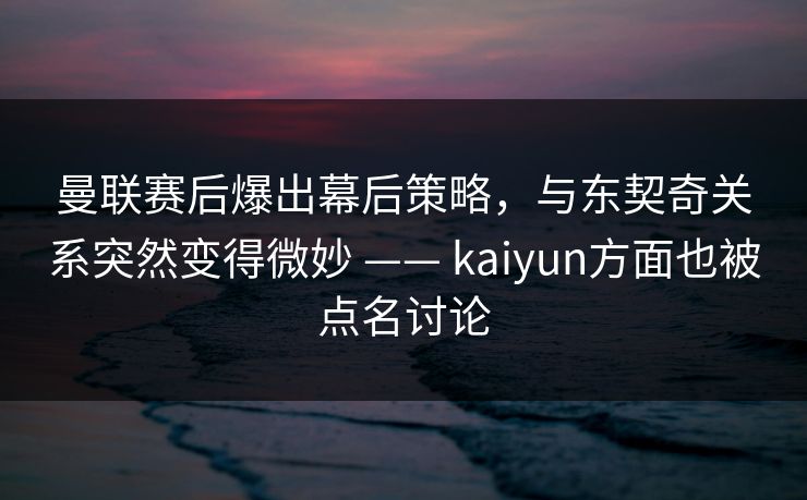 曼联赛后爆出幕后策略，与东契奇关系突然变得微妙 —— kaiyun方面也被点名讨论