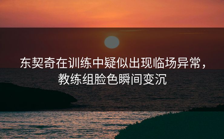东契奇在训练中疑似出现临场异常，教练组脸色瞬间变沉