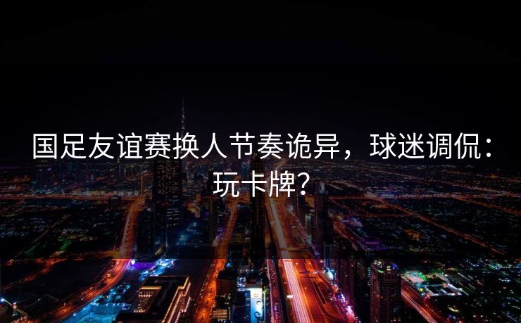国足友谊赛换人节奏诡异，球迷调侃：玩卡牌？