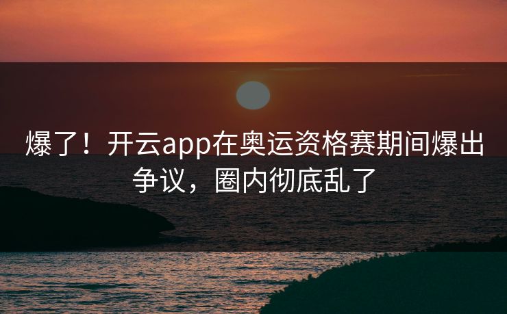 爆了！开云app在奥运资格赛期间爆出争议，圈内彻底乱了