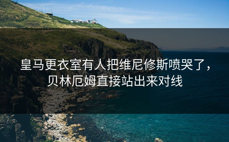 皇马更衣室有人把维尼修斯喷哭了，贝林厄姆直接站出来对线