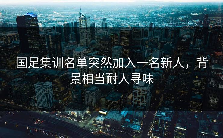 国足集训名单突然加入一名新人，背景相当耐人寻味