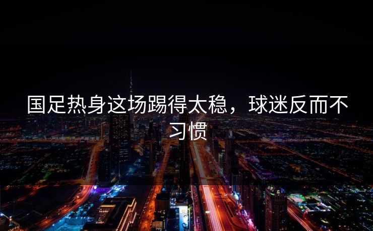 国足热身这场踢得太稳，球迷反而不习惯