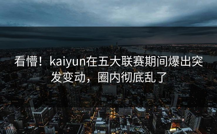 看懵！kaiyun在五大联赛期间爆出突发变动，圈内彻底乱了