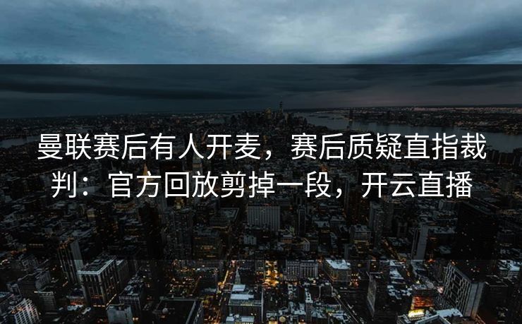 曼联赛后有人开麦，赛后质疑直指裁判：官方回放剪掉一段，开云直播